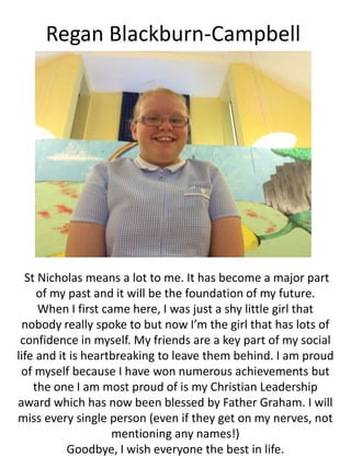Regan Blackburn-Campbell
St Nicholas means a lot to me. It has become a major part
of my past and it will be the foundation of my future.
When I first came here, I was just a shy little girl that
nobody really spoke to but now I’m the girl that has lots of
confidence in myself. My friends are a key part of my social
life and it is heartbreaking to leave them behind. I am proud
of myself because I have won numerous achievements but
the one I am most proud of is my Christian Leadership
award which has now been blessed by Father Graham. I will
miss every single person (even if they get on my nerves, not
mentioning any names!)
Goodbye, I wish everyone the best in life.
 