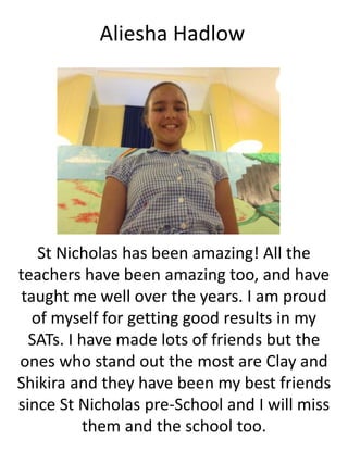 Aliesha Hadlow
St Nicholas has been amazing! All the
teachers have been amazing too, and have
taught me well over the years. I am proud
of myself for getting good results in my
SATs. I have made lots of friends but the
ones who stand out the most are Clay and
Shikira and they have been my best friends
since St Nicholas pre-School and I will miss
them and the school too.
 