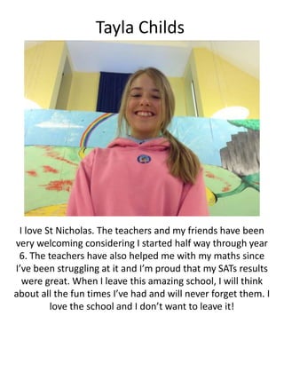 Tayla Childs
I love St Nicholas. The teachers and my friends have been
very welcoming considering I started half way through year
6. The teachers have also helped me with my maths since
I’ve been struggling at it and I’m proud that my SATs results
were great. When I leave this amazing school, I will think
about all the fun times I’ve had and will never forget them. I
love the school and I don’t want to leave it!
 