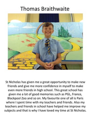 Thomas Braithwaite
St Nicholas has given me a great opportunity to make new
friends and give me more confidence in myself to make
even more friends in high school. This great school has
given me a lot of good memories such as PGL, France,
Blackpool Zoo and so on. My favourite one of all is Paris
where I spent time with my teachers and friends. Also my
teachers and friends in school have helped me improve my
subjects and that is why I have loved my time at St Nicholas.
 