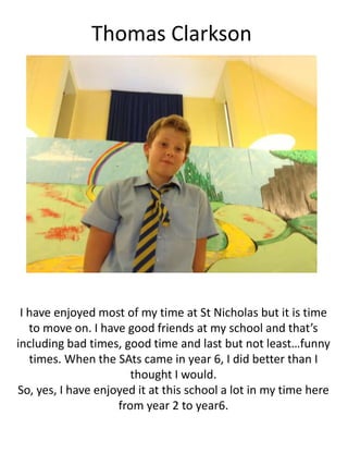 Thomas Clarkson
I have enjoyed most of my time at St Nicholas but it is time
to move on. I have good friends at my school and that’s
including bad times, good time and last but not least…funny
times. When the SAts came in year 6, I did better than I
thought I would.
So, yes, I have enjoyed it at this school a lot in my time here
from year 2 to year6.
 