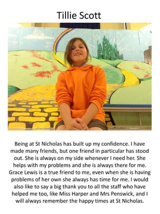 Tillie Scott
Being at St Nicholas has built up my confidence. I have
made many friends, but one friend in particular has stood
out. She is always on my side whenever I need her. She
helps with my problems and she is always there for me.
Grace Lewis is a true friend to me, even when she is having
problems of her own she always has time for me. I would
also like to say a big thank you to all the staff who have
helped me too, like Miss Harper and Mrs Penswick, and I
will always remember the happy times at St Nicholas.
 