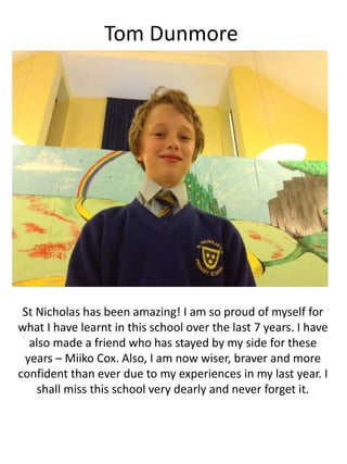 Tom Dunmore
St Nicholas has been amazing! I am so proud of myself for
what I have learnt in this school over the last 7 years. I have
also made a friend who has stayed by my side for these
years – Miiko Cox. Also, I am now wiser, braver and more
confident than ever due to my experiences in my last year. I
shall miss this school very dearly and never forget it.
 