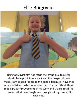 Ellie Burgoyne
Being at St Nicholas has made me proud due to all the
effort I have put into my work and the progress I have
made. I am so glad I came to this school because I have met
very kind friends who are always there for me. I think I have
made great improvements in my work and thanks to all the
teachers that have taught me throughout my time at St
Nicholas.
 