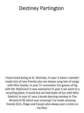 Destiney Partington
I have loved being at St. Nicholas, In year 2 when I started I
made lots of new friends also we always sang lots of songs
with Miss Sunley. In year 3 I remember fun games of tig
with Mr. Robinson! It was awesome! In year 5 we went to a
recycling place, it stunk but we had loads of fun with Miss
Darkins! In year 6 I was a break dancing monkey in The
Wizard of OZ which was amazing! I’ve made amazing
friends (Erin, Paige and Casey) who always put a smile on
my face.
 
