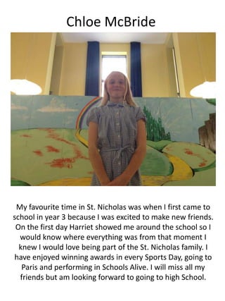 Chloe McBride
My favourite time in St. Nicholas was when I first came to
school in year 3 because I was excited to make new friends.
On the first day Harriet showed me around the school so I
would know where everything was from that moment I
knew I would love being part of the St. Nicholas family. I
have enjoyed winning awards in every Sports Day, going to
Paris and performing in Schools Alive. I will miss all my
friends but am looking forward to going to high School.
 