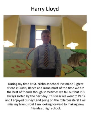 Harry Lloyd
During my time at St. Nicholas school I’ve made 3 great
friends: Curtis, Reece and Jason most of the time we are
the best of friends though sometimes we fall out but it is
always sorted by the next day! This year we went to Paris
and I enjoyed Disney Land going on the rollercoasters! I will
miss my friends but I am looking forward to making new
friends at high school.
 