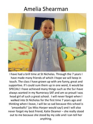 Amelia Shearman
I have had a brill time at St Nicholas. Through the 7 years I
have made many friends of which I hope we will keep in
touch. The class I have grown up with are funny, great and
supportive. If I could sum them up in one word, it would be
SPECIAL! I have achieved many things such as the 5a I have
always wanted in my Numeracy SAT and am so proud I was
head girl of such a great school. I will never forget when I
walked into St Nicholas for the first time 7 years ago and
thinking when I leave, I will be so sad because this school is
‘amazeballs!’ (as Miss Harper would say!) and I will also
never forget my best friend, Katie Deamer – she really stood
out to me because she stood by my side and I can tell her
anything.
 