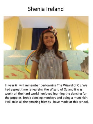 Shenia Ireland
In year 6 I will remember performing The Wizard of Oz. We
had a great time rehearsing the Wizard of Oz and it was
worth all the hard work! I enjoyed learning the dancing for
the poppies, break dancing monkeys and being a munchkin!
I will miss all the amazing friends I have made at this school.
 