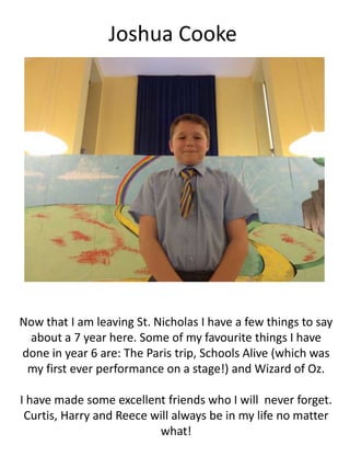 Joshua Cooke
Now that I am leaving St. Nicholas I have a few things to say
about a 7 year here. Some of my favourite things I have
done in year 6 are: The Paris trip, Schools Alive (which was
my first ever performance on a stage!) and Wizard of Oz.
I have made some excellent friends who I will never forget.
Curtis, Harry and Reece will always be in my life no matter
what!
 