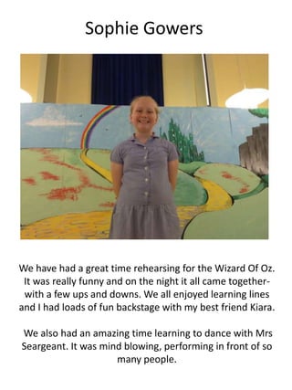 Sophie Gowers
We have had a great time rehearsing for the Wizard Of Oz.
It was really funny and on the night it all came together-
with a few ups and downs. We all enjoyed learning lines
and I had loads of fun backstage with my best friend Kiara.
We also had an amazing time learning to dance with Mrs
Seargeant. It was mind blowing, performing in front of so
many people.
 
