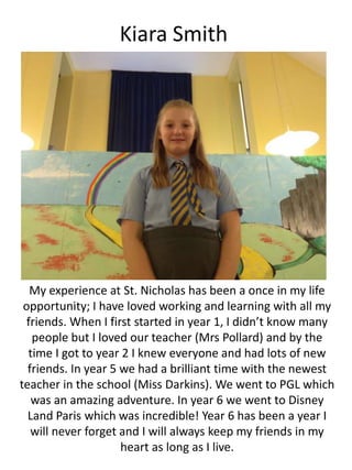Kiara Smith
My experience at St. Nicholas has been a once in my life
opportunity; I have loved working and learning with all my
friends. When I first started in year 1, I didn’t know many
people but I loved our teacher (Mrs Pollard) and by the
time I got to year 2 I knew everyone and had lots of new
friends. In year 5 we had a brilliant time with the newest
teacher in the school (Miss Darkins). We went to PGL which
was an amazing adventure. In year 6 we went to Disney
Land Paris which was incredible! Year 6 has been a year I
will never forget and I will always keep my friends in my
heart as long as I live.
 