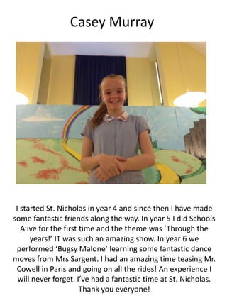 Casey Murray
I started St. Nicholas in year 4 and since then I have made
some fantastic friends along the way. In year 5 I did Schools
Alive for the first time and the theme was ‘Through the
years!’ IT was such an amazing show. In year 6 we
performed ‘Bugsy Malone’ learning some fantastic dance
moves from Mrs Sargent. I had an amazing time teasing Mr.
Cowell in Paris and going on all the rides! An experience I
will never forget. I’ve had a fantastic time at St. Nicholas.
Thank you everyone!
 