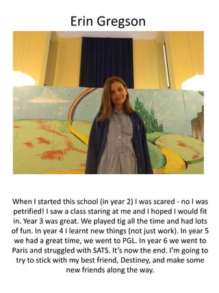 Erin Gregson
When I started this school (in year 2) I was scared - no I was
petrified! I saw a class staring at me and I hoped I would fit
in. Year 3 was great. We played tig all the time and had lots
of fun. In year 4 I learnt new things (not just work). In year 5
we had a great time, we went to PGL. In year 6 we went to
Paris and struggled with SATS. It’s now the end. I’m going to
try to stick with my best friend, Destiney, and make some
new friends along the way.
 