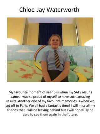 Chloe-Jay Waterworth
My favourite moment of year 6 is when my SATS results
came. I was so proud of myself to have such amazing
results. Another one of my favourite memories is when we
set off to Paris. We all had a fantastic time! I will miss all my
friends that I will be leaving behind but I will hopefully be
able to see them again in the future.
 