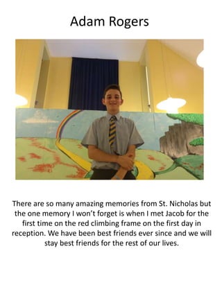 Adam Rogers
There are so many amazing memories from St. Nicholas but
the one memory I won’t forget is when I met Jacob for the
first time on the red climbing frame on the first day in
reception. We have been best friends ever since and we will
stay best friends for the rest of our lives.
 