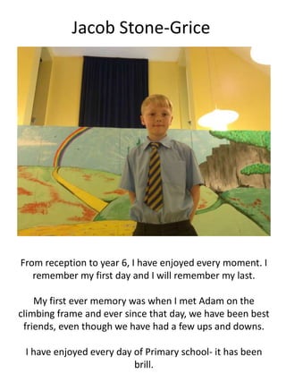 Jacob Stone-Grice
From reception to year 6, I have enjoyed every moment. I
remember my first day and I will remember my last.
My first ever memory was when I met Adam on the
climbing frame and ever since that day, we have been best
friends, even though we have had a few ups and downs.
I have enjoyed every day of Primary school- it has been
brill.
 