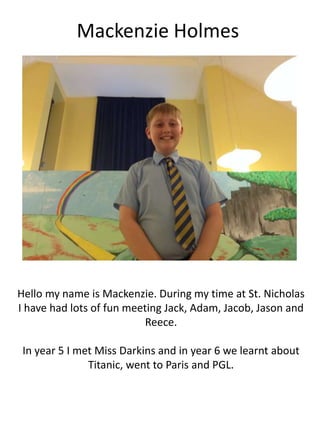 Mackenzie Holmes
Hello my name is Mackenzie. During my time at St. Nicholas
I have had lots of fun meeting Jack, Adam, Jacob, Jason and
Reece.
In year 5 I met Miss Darkins and in year 6 we learnt about
Titanic, went to Paris and PGL.
 