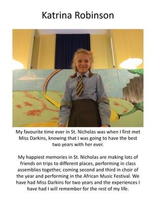 Katrina Robinson
My favourite time ever in St. Nicholas was when I first met
Miss Darkins, knowing that I was going to have the best
two years with her ever.
My happiest memories in St. Nicholas are making lots of
friends on trips to different places, performing in class
assemblies together, coming second and third in choir of
the year and performing in the African Music Festival. We
have had Miss Darkins for two years and the experiences I
have had I will remember for the rest of my life.
 