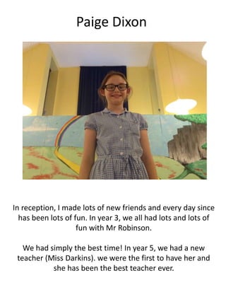 Paige Dixon
In reception, I made lots of new friends and every day since
has been lots of fun. In year 3, we all had lots and lots of
fun with Mr Robinson.
We had simply the best time! In year 5, we had a new
teacher (Miss Darkins). we were the first to have her and
she has been the best teacher ever.
 