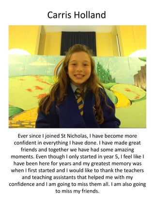 Carris Holland
Ever since I joined St Nicholas, I have become more
confident in everything I have done. I have made great
friends and together we have had some amazing
moments. Even though I only started in year 5, I feel like I
have been here for years and my greatest memory was
when I first started and I would like to thank the teachers
and teaching assistants that helped me with my
confidence and I am going to miss them all. I am also going
to miss my friends.
 