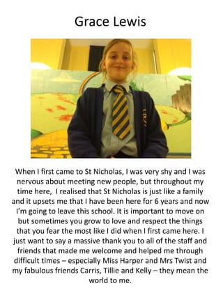 Grace Lewis
When I first came to St Nicholas, I was very shy and I was
nervous about meeting new people, but throughout my
time here, I realised that St Nicholas is just like a family
and it upsets me that I have been here for 6 years and now
I’m going to leave this school. It is important to move on
but sometimes you grow to love and respect the things
that you fear the most like I did when I first came here. I
just want to say a massive thank you to all of the staff and
friends that made me welcome and helped me through
difficult times – especially Miss Harper and Mrs Twist and
my fabulous friends Carris, Tillie and Kelly – they mean the
world to me.
 