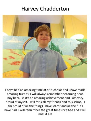 Harvey Chadderton
I have had an amazing time at St Nicholas and I have made
amazing friends. I will always remember becoming head
boy because it’s an amazing achievement and I am very
proud of myself. I will miss all my friends and this school! I
am proud of all the things I have learnt and all the fun I
have had. I will remember the great times I’ve had and I will
miss it all!
 