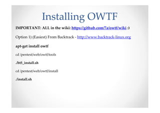 Installing OWTF
IMPORTANT: ALL in the wiki: https://github.com/7a/owtf/wiki :)

Option 1) (Easiest) From Backtrack - http://www.backtrack-linux.org

apt-get install owtf

cd /pentest/web/owtf/tools

./bt5_install.sh

cd /pentest/web/owtf/install

./install.sh
 