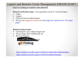 Goal: Is Caching of sensitive info allowed?

Manual verification steps: “your grandma can do it” ☺ (need login):
1. Login
2. Logout
3. Click the browser Back button
4. Do you see logged in content or a this page has expired error / the login
   page?


Manual analysis tools:
• Commands: curl –i http://target.com
• Proxy: Burp, ZAP, WebScarab, etc
• Browser Plugins:




    https://addons.mozilla.org/en-US/firefox/addon/live-http-headers/
    https://addons.mozilla.org/en-US/firefox/addon/firebug/
 