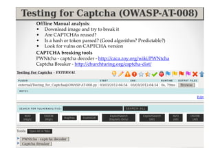 Offline Manual analysis:
• Download image and try to break it
• Are CAPTCHAs reused?
• Is a hash or token passed? (Good algorithm? Predictable?)
• Look for vulns on CAPTCHA version
CAPTCHA breaking tools
PWNtcha - captcha decoder - http://caca.zoy.org/wiki/PWNtcha
Captcha Breaker - http://churchturing.org/captcha-dist/
 