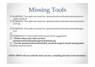 Missing Tools
 [*] WARNING: Tool path not found for: /pentest/web/owtf/tools/restricted/ssl/ssl-
     cipher-check.pl
 [*] WARNING: Tool path not found for: /pentest/web/owtf/tools/restricted/arachni-
     v0.3-cde
 …
 [*] WARNING: Tool path not found for: /pentest/web/owtf/tools/restricted/hoppy-
     1.8.1
 [*]
 [*] WARNING!!!: 7 tools could not be found. Some suggestions:
 [*] - Define where your tools are here:
     /pentest/web/owtf/profiles/general/default.cfg
 [*] - Use the /pentest/web/owtf/tools/bt5_install.sh script to install missing tools
 Continue anyway? [y/n]



NOTE: OWTF will run with the tools you have, installing all tools is not mandatory
 