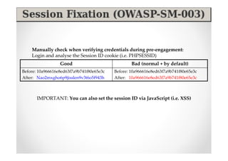 Manually check when verifying credentials during pre-engagement:
    Login and analyse the Session ID cookie (i.e. PHPSESSID)
                  Good                             Bad (normal + by default)
Before: 10a966616e8ed63f7a9b741f80e65e3c   Before: 10a966616e8ed63f7a9b741f80e65e3c
After: Nao2mxgho6p9jisslen9v3t6o5f943h     After: 10a966616e8ed63f7a9b741f80e65e3c



       IMPORTANT: You can also set the session ID via JavaScript (i.e. XSS)
 