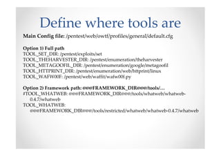 Define where tools are
Main Config file: /pentest/web/owtf/profiles/general/default.cfg

Option 1) Full path
TOOL_SET_DIR: /pentest/exploits/set
TOOL_THEHARVESTER_DIR: /pentest/enumeration/theharvester
TOOL_METAGOOFIL_DIR: /pentest/enumeration/google/metagoofil
TOOL_HTTPRINT_DIR: /pentest/enumeration/web/httprint/linux
TOOL_WAFW00F: /pentest/web/waffit/wafw00f.py

Option 2) Framework path: @@@FRAMEWORK_DIR@@@/tools/…
#TOOL_WHATWEB: @@@FRAMEWORK_DIR@@@/tools/whatweb/whatweb-
   0.4.7/whatweb
TOOL_WHATWEB:
   @@@FRAMEWORK_DIR@@@/tools/restricted/whatweb/whatweb-0.4.7/whatweb
 