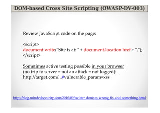 Review JavaScript code on the page:

      <script>
      document.write("Site is at: " + document.location.href + ".");
      </script>

      Sometimes active testing possible in your browser
      (no trip to server = not an attack = not logged):
      http://target.com/...#vulnerable_param=xss



http://blog.mindedsecurity.com/2010/09/twitter-domxss-wrong-fix-and-something.html
 
