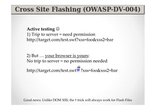 Active testing ☺
  1) Trip to server = need permission
  http://target.com/test.swf?xss=foo&xss2=bar


  2) But … your browser is yours:
  No trip to server = no permission needed

                                  #
  http://target.com/test.swf ?xss=foo&xss2=bar




Good news: Unlike DOM XSS, the # trick will always work for Flash Files
 