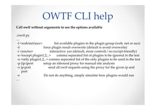 OWTF CLI help
Call owtf without arguments to see the options available

./owtf.py
…
 -l <web/net/aux>:          list available plugins in the plugin group (web, net or aux)
 -f:               force plugin result overwrite (default is avoid overwrite)
 -i <yes/no>             interactive: yes (default, more control) / no (script-friendly)
 -e <except plugin1,2,..>     comma separated list of plugins to be ignored in the test
 -o <only plugin1,2,..> comma separated list of the only plugins to be used in the test
 -p (ip:)port      setup an inbound proxy for manual site analysis
 -x ip:port            send all owtf requests using the proxy for the given ip and
     port
 -s                Do not do anything, simply simulate how plugins would run
…
 