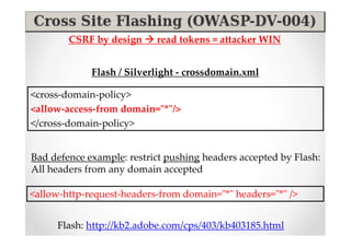 CSRF by design     read tokens = attacker WIN


             Flash / Silverlight - crossdomain.xml

<cross-domain-policy>
<allow-access-from domain="*"/>
</cross-domain-policy>


Bad defence example: restrict pushing headers accepted by Flash:
All headers from any domain accepted

<allow-http-request-headers-from domain="*" headers="*" />


     Flash: http://kb2.adobe.com/cps/403/kb403185.html
 