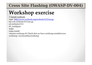 Workshop exercise
1) Install swtftools:
wget http://www.swftools.org/swftools-0.9.2.tar.gz
tar xvfz swftools-0.9.2.tar.gz
cd swftools-0.9.2
sh ./configure
make
make install
whereis swfdump  Check that we have swfdump installed now
swfdump: /usr/local/bin/swfdump
 