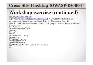 Workshop exercise (continued)
2) Analyse vulnerable file:
wget http://demo.testfire.net/vulnerable.swf  Download vulnerable file
swfdump -a vulnerable.swf > vulnerable.txt  Disassemble flash file
grep -B1 GetVariable vulnerable.txt|tr " " "n"|grep '("'|sort –u  Get FlashVars
("empty_mc")
("externalInterfaceVar")
("flash")
("font")
("fontTxtFieldExists")
("fontVar")
("getUrlBlankVar")
("getUrlJSParam")
("getUrlParentVar")  Used in this example
…
 