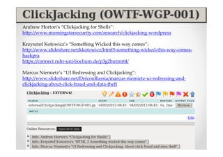 Andrew Horton’s “Clickjacking for Shells”:
http://www.morningstarsecurity.com/research/clickjacking-wordpress

Krzysztof Kotowicz’s “Something Wicked this way comes”:
http://www.slideshare.net/kkotowicz/html5-something-wicked-this-way-comes-
hackpra
https://connect.ruhr-uni-bochum.de/p3g2butmrt4/

Marcus Niemietz’s “UI Redressing and Clickjacking”:
http://www.slideshare.net/DefconRussia/marcus-niemietz-ui-redressing-and-
clickjacking-about-click-fraud-and-data-theft
 