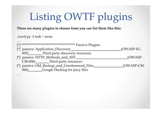 Listing OWTF plugins
There are many plugins to choose from you can list them like this:

./owtf.py -l web | more
…
[*] **************************************** Passive Plugins
[*] passive: Application_Discovery_____________________________(OWASP-IG-
     005)________Third party discovery resources
[*] passive: HTTP_Methods_and_XST______________________________(OWASP-
     CM-008)________Third party resources
[*] passive: Old_Backup_and_Unreferenced_Files_________________(OWASP-CM-
     006)________Google Hacking for juicy files
…
 