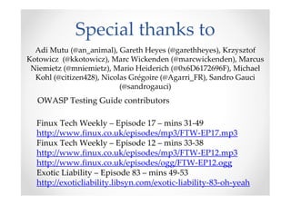 Special thanks to
  Adi Mutu (@an_animal), Gareth Heyes (@garethheyes), Krzysztof
Kotowicz (@kkotowicz), Marc Wickenden (@marcwickenden), Marcus
 Niemietz (@mniemietz), Mario Heiderich (@0x6D6172696F), Michael
  Kohl (@citizen428), Nicolas Grégoire (@Agarri_FR), Sandro Gauci
                           (@sandrogauci)
  OWASP Testing Guide contributors

  Finux Tech Weekly – Episode 17 – mins 31-49
  http://www.finux.co.uk/episodes/mp3/FTW-EP17.mp3
  Finux Tech Weekly – Episode 12 – mins 33-38
  http://www.finux.co.uk/episodes/mp3/FTW-EP12.mp3
  http://www.finux.co.uk/episodes/ogg/FTW-EP12.ogg
  Exotic Liability – Episode 83 – mins 49-53
  http://exoticliability.libsyn.com/exotic-liability-83-oh-yeah
 