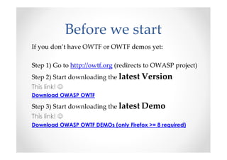 Before we start
If you don’t have OWTF or OWTF demos yet:

Step 1) Go to http://owtf.org (redirects to OWASP project)
Step 2) Start downloading the latest Version
This link! ☺
Download OWASP OWTF

Step 3) Start downloading the latest Demo
This link! ☺
Download OWASP OWTF DEMOs (only Firefox >= 8 required)
 