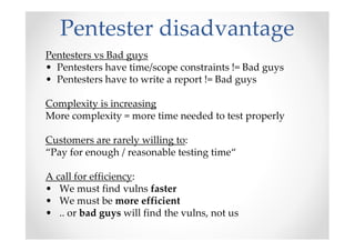 Pentester disadvantage
Pentesters vs Bad guys
• Pentesters have time/scope constraints != Bad guys
• Pentesters have to write a report != Bad guys

Complexity is increasing
More complexity = more time needed to test properly

Customers are rarely willing to:
“Pay for enough / reasonable testing time“

A call for efficiency:
• We must find vulns faster
• We must be more efficient
• .. or bad guys will find the vulns, not us
 