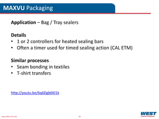 www.West-CS.com 18
MAXVU Packaging
Application – Bag / Tray sealers
Details
• 1 or 2 controllers for heated sealing bars
• Often a timer used for timed sealing action (CAL ETM)
Similar processes
• Seam bonding in textiles
• T-shirt transfers
http://youtu.be/6q6Dgb6Kl1k
 