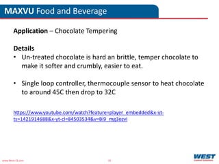 www.West-CS.com 19
MAXVU Food and Beverage
Application – Chocolate Tempering
Details
• Un-treated chocolate is hard an brittle, temper chocolate to
make it softer and crumbly, easier to eat.
• Single loop controller, thermocouple sensor to heat chocolate
to around 45C then drop to 32C
https://www.youtube.com/watch?feature=player_embedded&x-yt-
ts=1421914688&x-yt-cl=84503534&v=Bi9_mg3ozvI
 