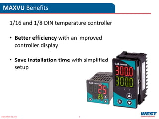 www.West-CS.com 3
1/16 and 1/8 DIN temperature controller
• Better efficiency with an improved
controller display
• Save installation time with simplified
setup
MAXVU Benefits
 