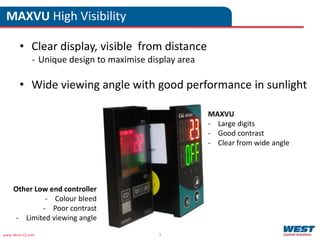 www.West-CS.com 7
• Clear display, visible from distance
- Unique design to maximise display area
• Wide viewing angle with good performance in sunlight
MAXVU High Visibility
Other Low end controller
- Colour bleed
- Poor contrast
- Limited viewing angle
MAXVU
- Large digits
- Good contrast
- Clear from wide angle
 