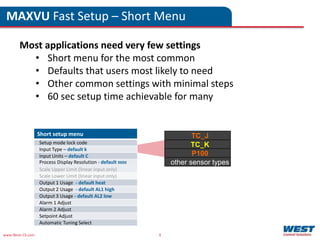www.West-CS.com 9
MAXVU Fast Setup – Short Menu
Most applications need very few settings
• Short menu for the most common
• Defaults that users most likely to need
• Other common settings with minimal steps
• 60 sec setup time achievable for many
Short setup menu
Setup mode lock code
Input Type – default k
Input Units – default C
Process Display Resolution - default 8888
Scale Upper Limit (linear input only)
Scale Lower Limit (linear input only)
Output 1 Usage - default heat
Output 2 Usage - default AL1 high
Output 3 Usage - default AL2 low
Alarm 1 Adjust
Alarm 2 Adjust
Setpoint Adjust
Automatic Tuning Select
TC_J
TC_K
P100
other sensor types
 