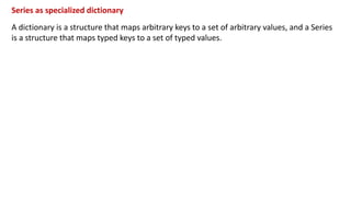 Series as specialized dictionary
A dictionary is a structure that maps arbitrary keys to a set of arbitrary values, and a Series
is a structure that maps typed keys to a set of typed values.
 